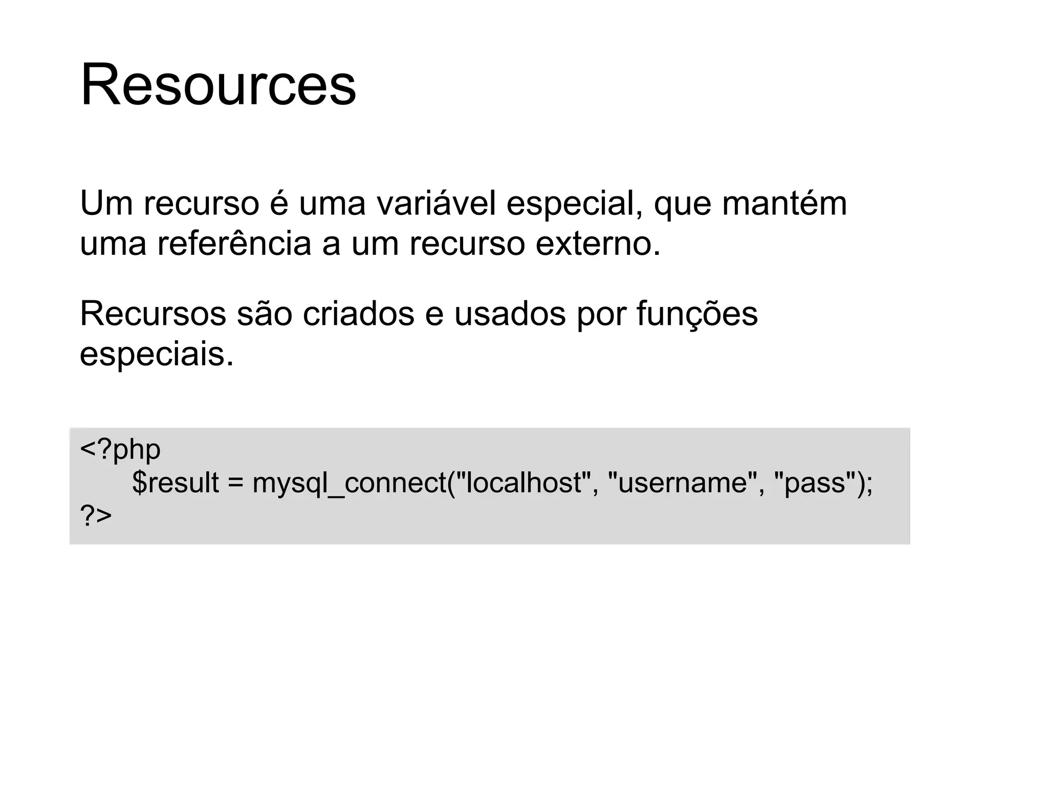 Resources
Um recurso é uma variável especial, que mantém
uma referência a um recurso externo.

Recursos são criados e usados por funções
especiais.

<?php
   $result = mysql_connect("localhost", "username", "pass");
?>
 