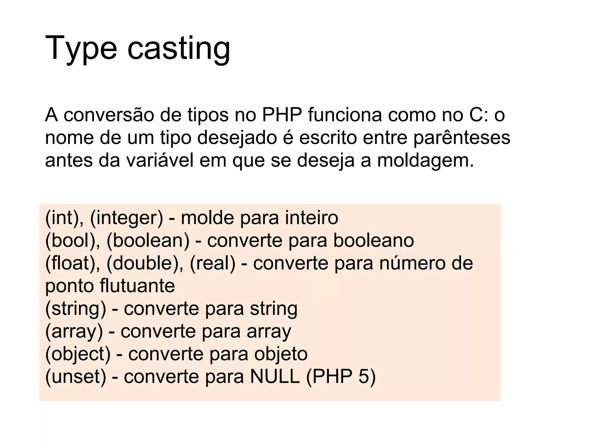 Type casting
A conversão de tipos no PHP funciona como no C: o
nome de um tipo desejado é escrito entre parênteses
antes da variável em que se deseja a moldagem.

(int), (integer) - molde para inteiro
(bool), (boolean) - converte para booleano
(float), (double), (real) - converte para número de
ponto flutuante
(string) - converte para string
(array) - converte para array
(object) - converte para objeto
(unset) - converte para NULL (PHP 5)
 