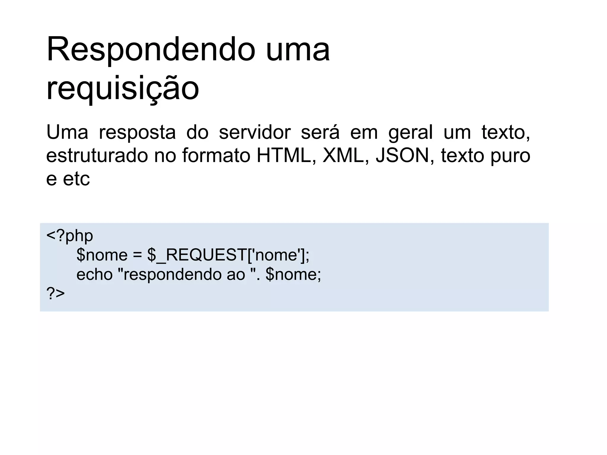 Respondendo uma
requisição
Uma resposta do servidor será em geral um texto,
estruturado no formato HTML, XML, JSON, texto puro
e etc

<?php
   $nome = $_REQUEST['nome'];
   echo "respondendo ao ". $nome;
?>
 