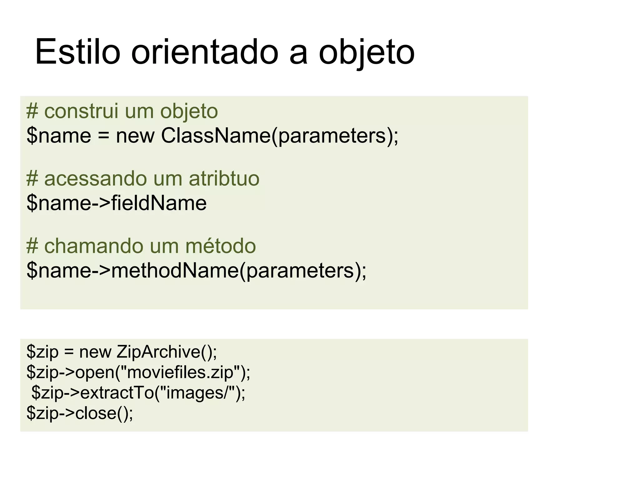 Estilo orientado a objeto
# construi um objeto
$name = new ClassName(parameters);

# acessando um atribtuo
$name->fieldName

# chamando um método
$name->methodName(parameters);


$zip = new ZipArchive();
$zip->open("moviefiles.zip");
$zip->extractTo("images/");
$zip->close();
 