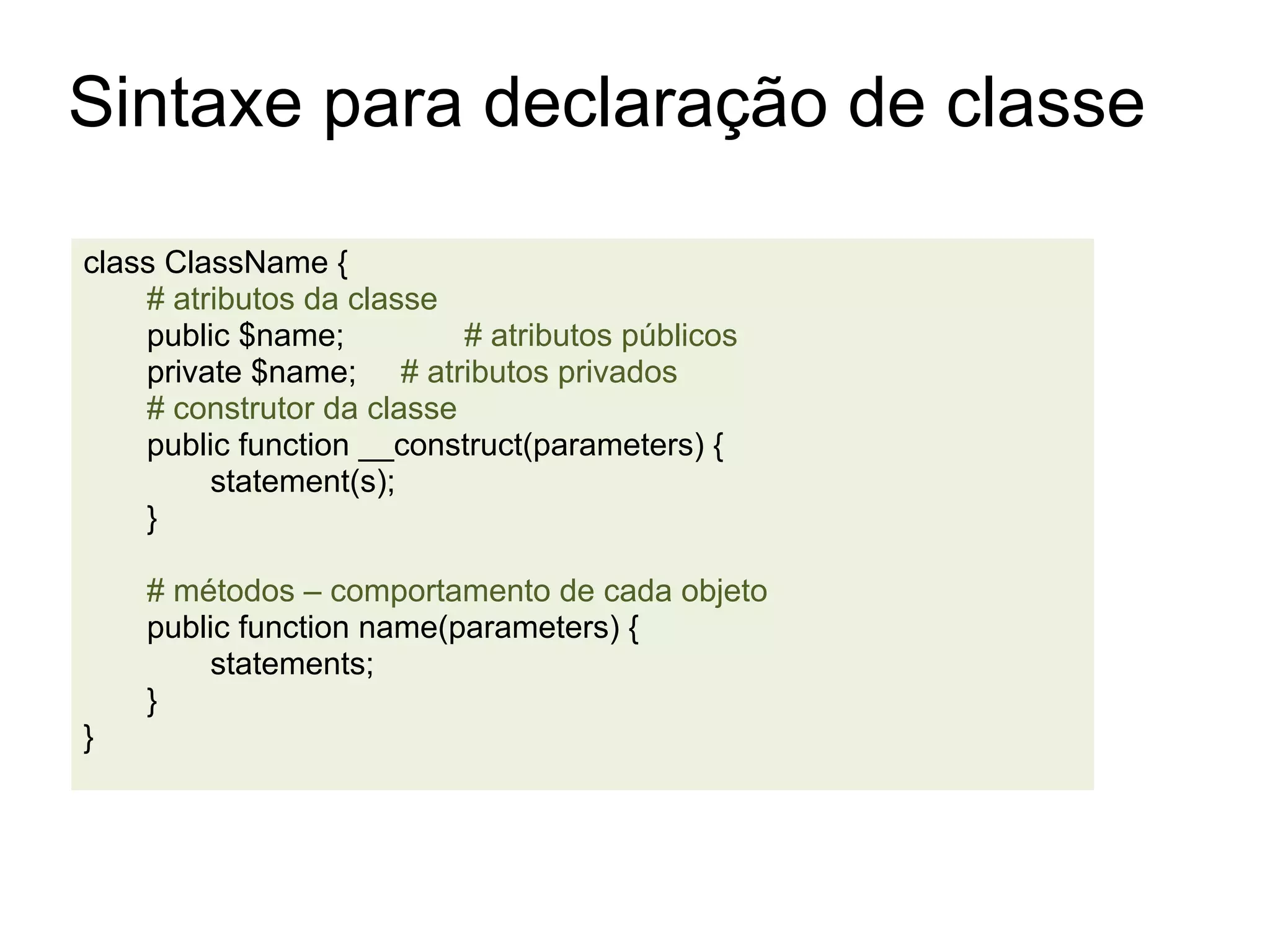 Sintaxe para declaração de classe

class ClassName {
    # atributos da classe
    public $name;          # atributos públicos
    private $name; # atributos privados
    # construtor da classe
    public function __construct(parameters) {
         statement(s);
    }

    # métodos – comportamento de cada objeto
    public function name(parameters) {
        statements;
    }
}
 
