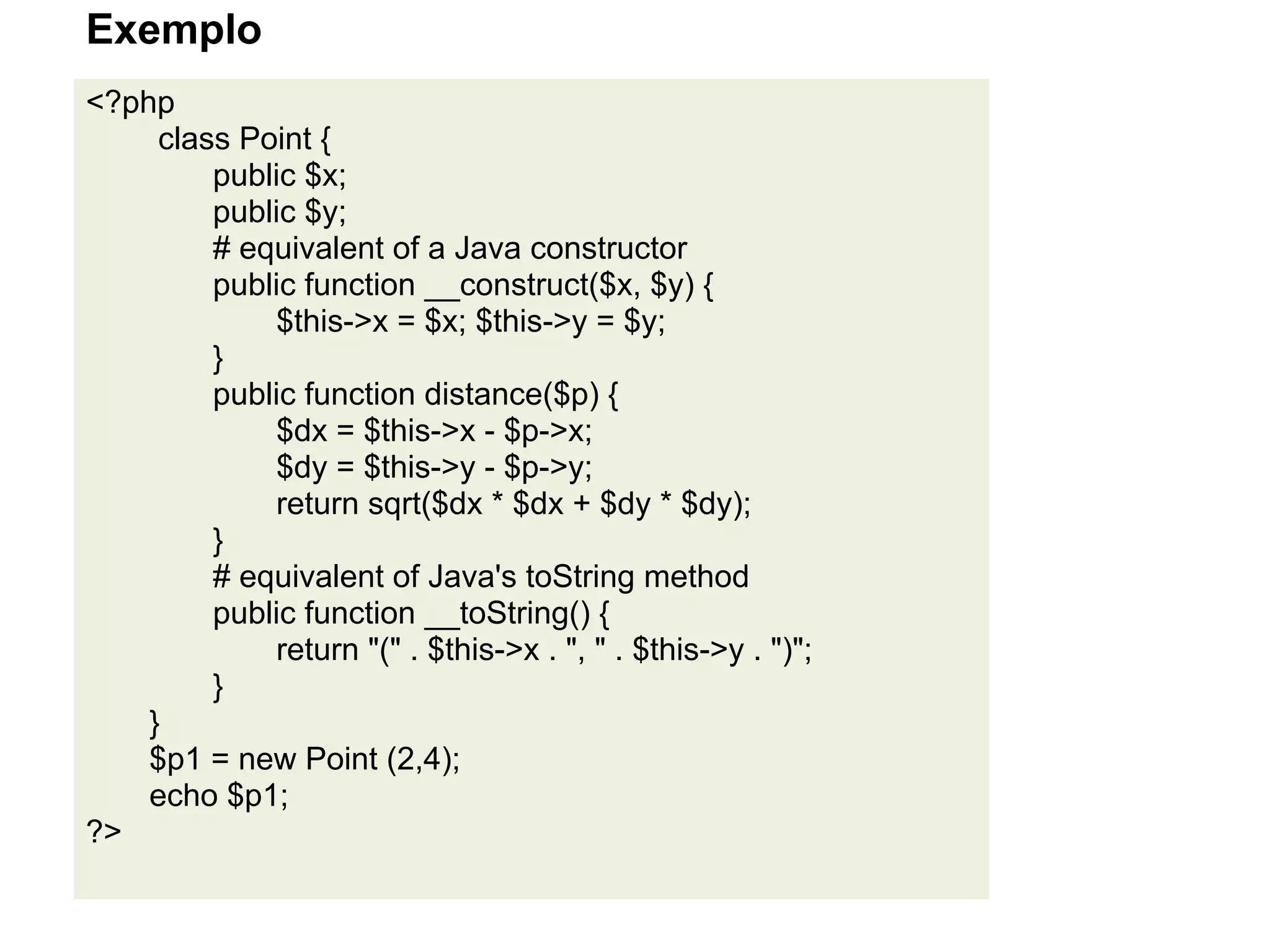 Exemplo
<?php
     class Point {
         public $x;
         public $y;
         # equivalent of a Java constructor
         public function __construct($x, $y) {
             $this->x = $x; $this->y = $y;
         }
         public function distance($p) {
             $dx = $this->x - $p->x;
             $dy = $this->y - $p->y;
             return sqrt($dx * $dx + $dy * $dy);
         }
         # equivalent of Java's toString method
         public function __toString() {
             return "(" . $this->x . ", " . $this->y . ")";
         }
    }
    $p1 = new Point (2,4);
    echo $p1;
?>
 