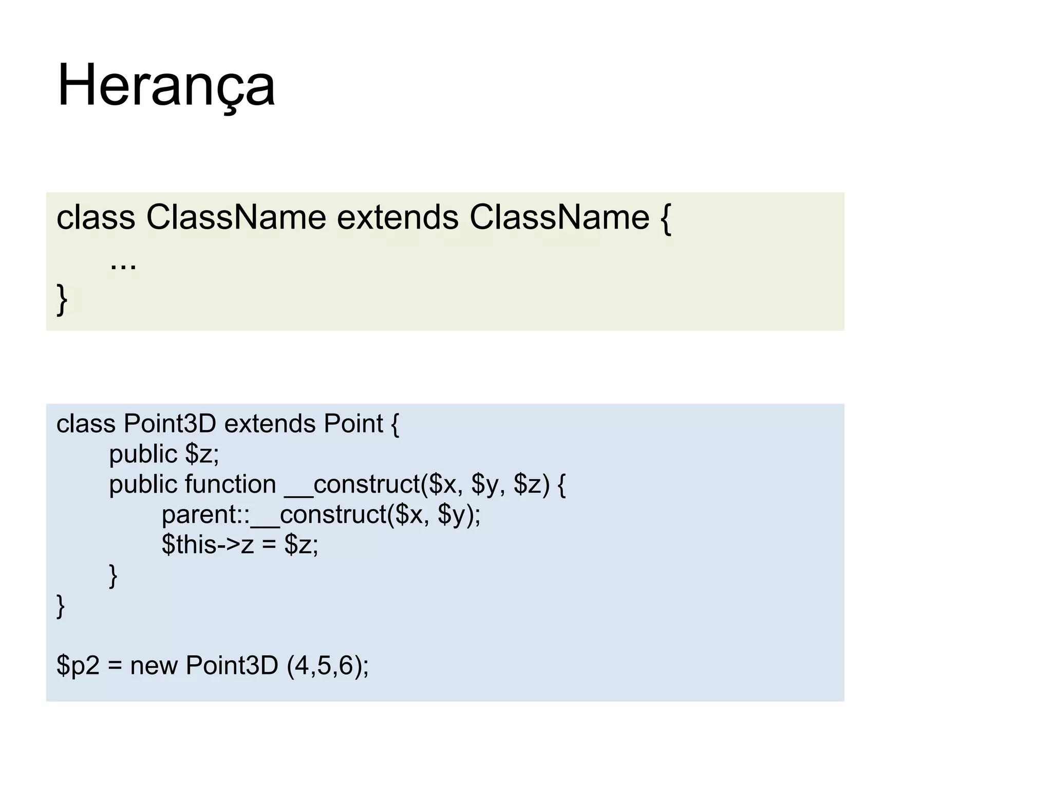 Herança

class ClassName extends ClassName {
   ...
}


class Point3D extends Point {
    public $z;
    public function __construct($x, $y, $z) {
         parent::__construct($x, $y);
         $this->z = $z;
    }
}

$p2 = new Point3D (4,5,6);
 