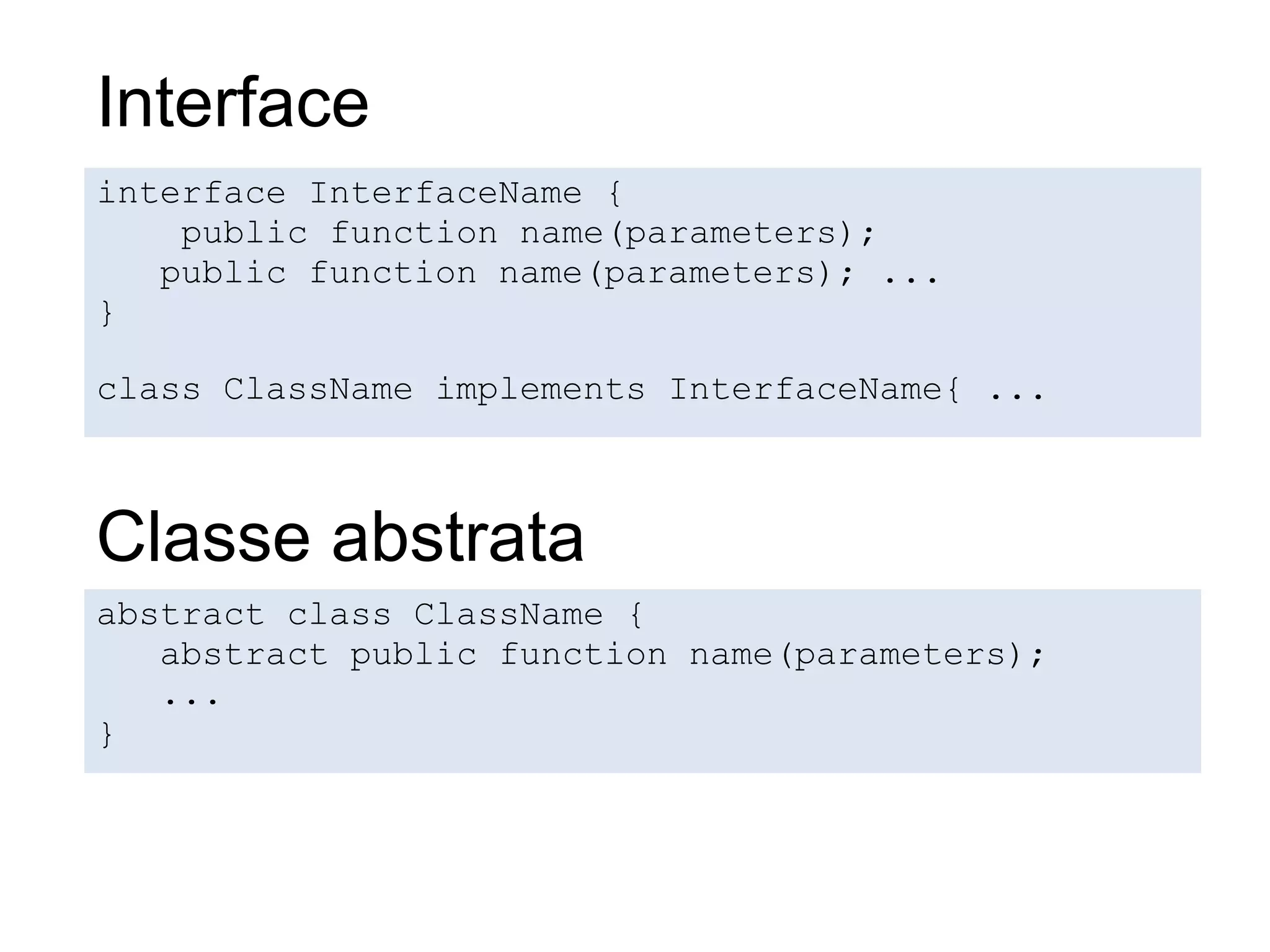 Interface
interface InterfaceName {
    public function name(parameters);
   public function name(parameters); ...
}

class ClassName implements InterfaceName{ ...



Classe abstrata
abstract class ClassName {
   abstract public function name(parameters);
   ...
}
 