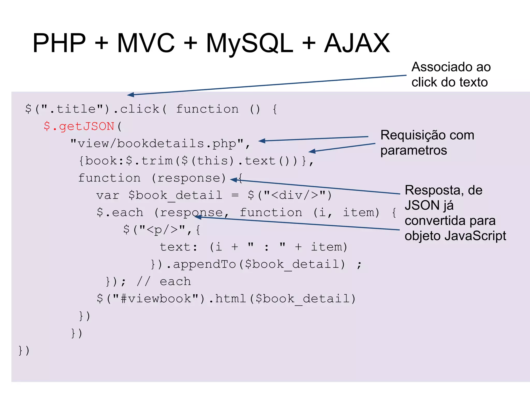 PHP + MVC + MySQL + AJAX
                                                      Associado ao
                                                      click do texto
 $(".title").click( function () {
   $.getJSON(
                                               Requisição com
       "view/bookdetails.php",
                                               parametros
        {book:$.trim($(this).text())},
        function (response) {
           var $book_detail = $("<div/>")          Resposta, de
           $.each (response, function (i, item) { JSON já
                                                   convertida para
              $("<p/>",{
                                                   objeto JavaScript
                   text: (i + " : " + item)
                  }).appendTo($book_detail) ;
            }); // each
           $("#viewbook").html($book_detail)
        })
       })
})
 