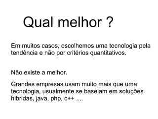 Qual melhor ?
Em muitos casos, escolhemos uma tecnologia pela
tendência e não por critérios quantitativos.


Não existe a melhor.
Grandes empresas usam muito mais que uma
tecnologia, usualmente se baseiam em soluções
hibridas, java, php, c++ ....
 