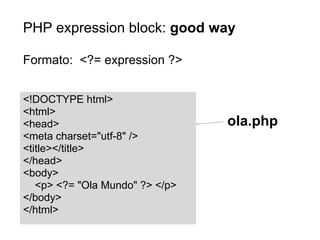 PHP expression block: good way

Formato: <?= expression ?>


<!DOCTYPE html>
<html>
<head>                           ola.php
<meta charset="utf-8" />
<title></title>
</head>
<body>
   <p> <?= "Ola Mundo" ?> </p>
</body>
</html>
 