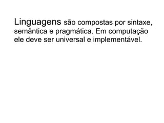 Linguagens são compostas por sintaxe,
semântica e pragmática. Em computação
ele deve ser universal e implementável.
 