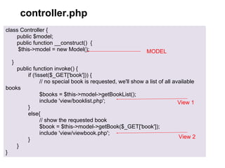 controller.php
class Controller {
    public $model;
    public function __construct() {
     $this->model = new Model();                            MODEL
  }
    public function invoke() {
        if (!isset($_GET['book'])) {
               // no special book is requested, we'll show a list of all available
books
               $books = $this->model->getBookList();
               include 'view/booklist.php';                                View 1
        }
        else{
               // show the requested book
               $book = $this->model->getBook($_GET['book']);
               include 'view/viewbook.php';
        }                                                                  View 2
    }
}
 