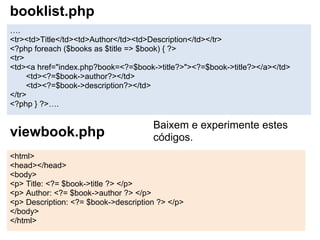 booklist.php
….
<tr><td>Title</td><td>Author</td><td>Description</td></tr>
<?php foreach ($books as $title => $book) { ?>
<tr>
<td><a href="index.php?book=<?=$book->title?>"><?=$book->title?></a></td>
     <td><?=$book->author?></td>
     <td><?=$book->description?></td>
</tr>
<?php } ?>….

                                      Baixem e experimente estes
viewbook.php                          códigos.
<html>
<head></head>
<body>
<p> Title: <?= $book->title ?> </p>
<p> Author: <?= $book->author ?> </p>
<p> Description: <?= $book->description ?> </p>
</body>
</html>
 