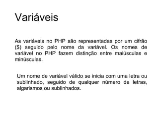Variáveis

As variáveis no PHP são representadas por um cifrão
($) seguido pelo nome da variável. Os nomes de
variável no PHP fazem distinção entre maiúsculas e
minúsculas.


Um nome de variável válido se inicia com uma letra ou
sublinhado, seguido de qualquer número de letras,
algarismos ou sublinhados.
 