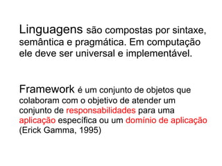 Linguagens são compostas por sintaxe,
semântica e pragmática. Em computação
ele deve ser universal e implementável.


Framework é um conjunto de objetos que
colaboram com o objetivo de atender um
conjunto de responsabilidades para uma
aplicação específica ou um domínio de aplicação
(Erick Gamma, 1995)
 
