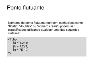 Ponto flutuante

Números de ponto flutuante (também conhecidos como
"floats", "doubles" ou "números reais") podem ser
especificados utilizando qualquer uma das seguintes
sintaxes:

<?php
   $a = 1.234;
   $b = 1.2e3;
   $c = 7E-10;
?>
 