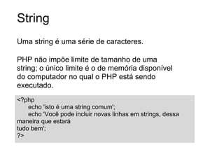String
Uma string é uma série de caracteres.

PHP não impõe limite de tamanho de uma
string; o único limite é o de memória disponível
do computador no qual o PHP está sendo
executado.
<?php
    echo 'isto é uma string comum';
    echo 'Você pode incluir novas linhas em strings, dessa
maneira que estará
tudo bem';
?>
 