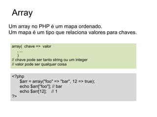 Array
Um array no PHP é um mapa ordenado.
Um mapa é um tipo que relaciona valores para chaves.

 array( chave => valor
     , ...
     )
 // chave pode ser tanto string ou um integer
 // valor pode ser qualquer coisa


 <?php
    $arr = array("foo" => "bar", 12 => true);
    echo $arr["foo"]; // bar
    echo $arr[12]; // 1
 ?>
 
