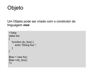 Objeto

Um Objeto pode ser criado com o construtor de
linguagem new

 <?php
 class foo
 {
    function do_foo() {
      echo "Doing foo.";
    }
 }

 $bar = new foo;
 $bar->do_foo();
 ?>
 