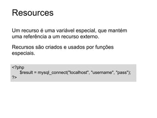 Resources
Um recurso é uma variável especial, que mantém
uma referência a um recurso externo.

Recursos são criados e usados por funções
especiais.

<?php
   $result = mysql_connect("localhost", "username", "pass");
?>
 