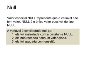 Null
Valor especial NULL representa que a variável não
tem valor. NULL é o único valor possível do tipo
NULL.
A variável é considerada null se:
   1. ela foi assimilada com a constante NULL.
   2. ela não recebeu nenhum valor ainda.
   3. ela foi apagada com unset().
 