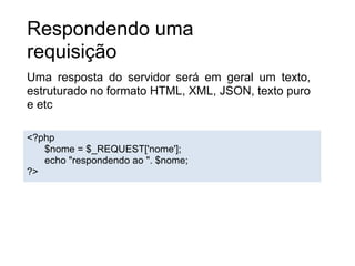 Respondendo uma
requisição
Uma resposta do servidor será em geral um texto,
estruturado no formato HTML, XML, JSON, texto puro
e etc

<?php
   $nome = $_REQUEST['nome'];
   echo "respondendo ao ". $nome;
?>
 
