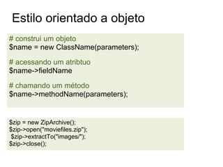Estilo orientado a objeto
# construi um objeto
$name = new ClassName(parameters);

# acessando um atribtuo
$name->fieldName

# chamando um método
$name->methodName(parameters);


$zip = new ZipArchive();
$zip->open("moviefiles.zip");
$zip->extractTo("images/");
$zip->close();
 