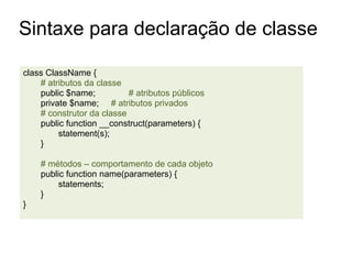 Sintaxe para declaração de classe

class ClassName {
    # atributos da classe
    public $name;          # atributos públicos
    private $name; # atributos privados
    # construtor da classe
    public function __construct(parameters) {
         statement(s);
    }

    # métodos – comportamento de cada objeto
    public function name(parameters) {
        statements;
    }
}
 