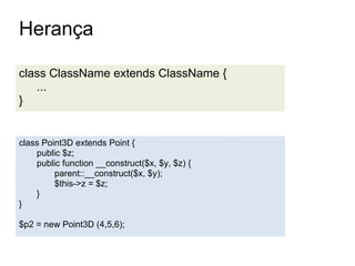 Herança

class ClassName extends ClassName {
   ...
}


class Point3D extends Point {
    public $z;
    public function __construct($x, $y, $z) {
         parent::__construct($x, $y);
         $this->z = $z;
    }
}

$p2 = new Point3D (4,5,6);
 