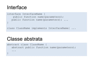 Interface
interface InterfaceName {
    public function name(parameters);
   public function name(parameters); ...
}

class ClassName implements InterfaceName{ ...



Classe abstrata
abstract class ClassName {
   abstract public function name(parameters);
   ...
}
 