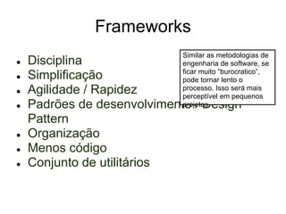 Frameworks
                             Similar as metodologias de
●   Disciplina               engenharia de software, se
                             ficar muito “burocratico”,
●   Simplificação            pode tornar lento o
●   Agilidade / Rapidez      processo. Isso será mais
                             perceptível em pequenos
●   Padrões de desenvolvimento / Design
                             projetos

    Pattern
●   Organização
●   Menos código
●   Conjunto de utilitários
 