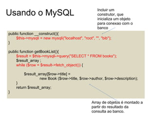 Incluir um
Usando o MySQL                                        construtor, que
                                                      inicializa um objeto
                                                      para conexao com o
                                                      banco
public function __construct(){
    $this->mysqli = new mysqli("localhost", "root", "", "bib");
}

public function getBookList(){
    $result = $this->mysqli->query("SELECT * FROM books");
    $result_array ;
    while ($row = $result->fetch_object()) {

         $result_array[$row->title] =
                  new Book ($row->title, $row->author, $row->description);
    }
    return $result_array;
}

                                                  Array de objetos é montado a
                                                  partir do resultado da
                                                  consulta ao banco.
 