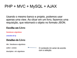 PHP + MVC + MySQL + AJAX

Usando o mesmo banco e projeto, podemos usar
apenas uma view. Ao clicar em um livro, fazemos uma
requisição, que retornará o objeto no formato JSON.




                          O conteúdo irá variar de acordo
                          com a seleção.
 