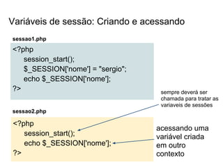 Variáveis de sessão: Criando e acessando
sessao1.php
<?php
   session_start();
   $_SESSION['nome'] = "sergio";
   echo $_SESSION['nome'];
?>                                  sempre deverá ser
                                    chamada para tratar as
                                    variaveis de sessões
sessao2.php

<?php
                                   acessando uma
   session_start();                variável criada
   echo $_SESSION['nome'];         em outro
?>                                 contexto
 