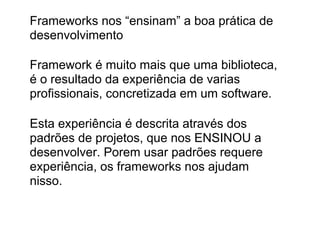 Frameworks nos “ensinam” a boa prática de
desenvolvimento

Framework é muito mais que uma biblioteca,
é o resultado da experiência de varias
profissionais, concretizada em um software.

Esta experiência é descrita através dos
padrões de projetos, que nos ENSINOU a
desenvolver. Porem usar padrões requere
experiência, os frameworks nos ajudam
nisso.
 