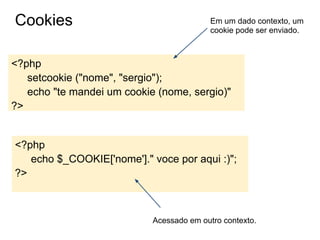 Cookies                                    Em um dado contexto, um
                                           cookie pode ser enviado.



<?php
   setcookie ("nome", "sergio");
   echo "te mandei um cookie (nome, sergio)"
?>


<?php
   echo $_COOKIE['nome']." voce por aqui :)";
?>



                            Acessado em outro contexto.
 