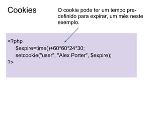 Cookies              O cookie pode ter um tempo pre-
                     definido para expirar, um mês neste
                     exemplo.


<?php
   $expire=time()+60*60*24*30;
   setcookie("user", "Alex Porter", $expire);
?>
 