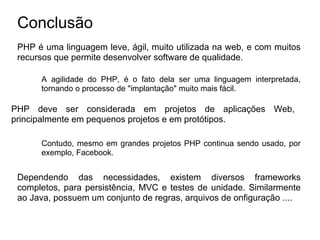 Conclusão
 PHP é uma linguagem leve, ágil, muito utilizada na web, e com muitos
 recursos que permite desenvolver software de qualidade.

      A agilidade do PHP, é o fato dela ser uma linguagem interpretada,
      tornando o processo de "implantação" muito mais fácil.

PHP deve ser considerada em projetos de aplicações Web,
principalmente em pequenos projetos e em protótipos.

      Contudo, mesmo em grandes projetos PHP continua sendo usado, por
      exemplo, Facebook.


 Dependendo das necessidades, existem diversos frameworks
 completos, para persistência, MVC e testes de unidade. Similarmente
 ao Java, possuem um conjunto de regras, arquivos de onfiguração ....
 