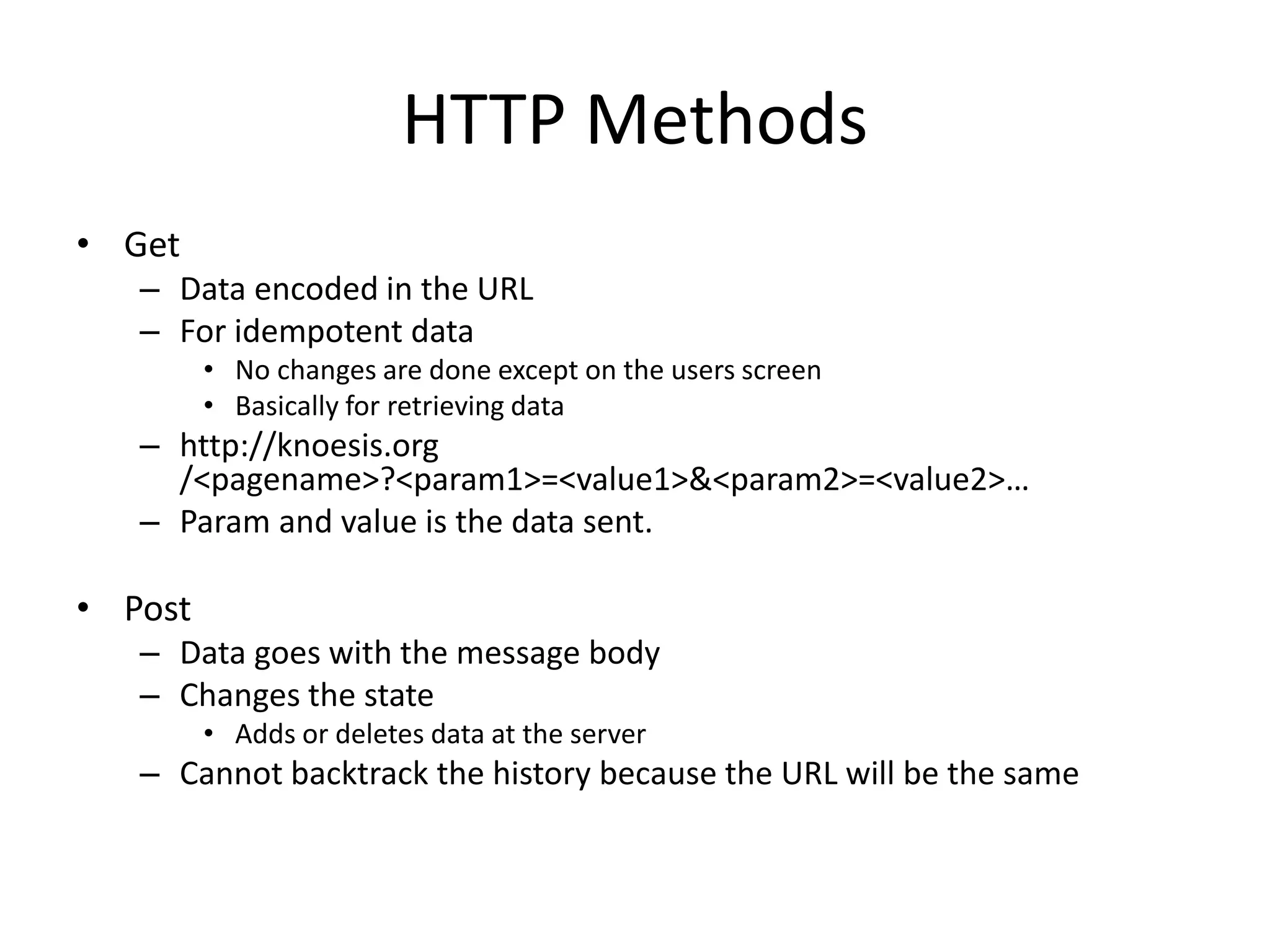 HTTP Methods
• Get
– Data encoded in the URL
– For idempotent data
• No changes are done except on the users screen
• Basically for retrieving data
– http://knoesis.org
/<pagename>?<param1>=<value1>&<param2>=<value2>…
– Param and value is the data sent.
• Post
– Data goes with the message body
– Changes the state
• Adds or deletes data at the server
– Cannot backtrack the history because the URL will be the same
 