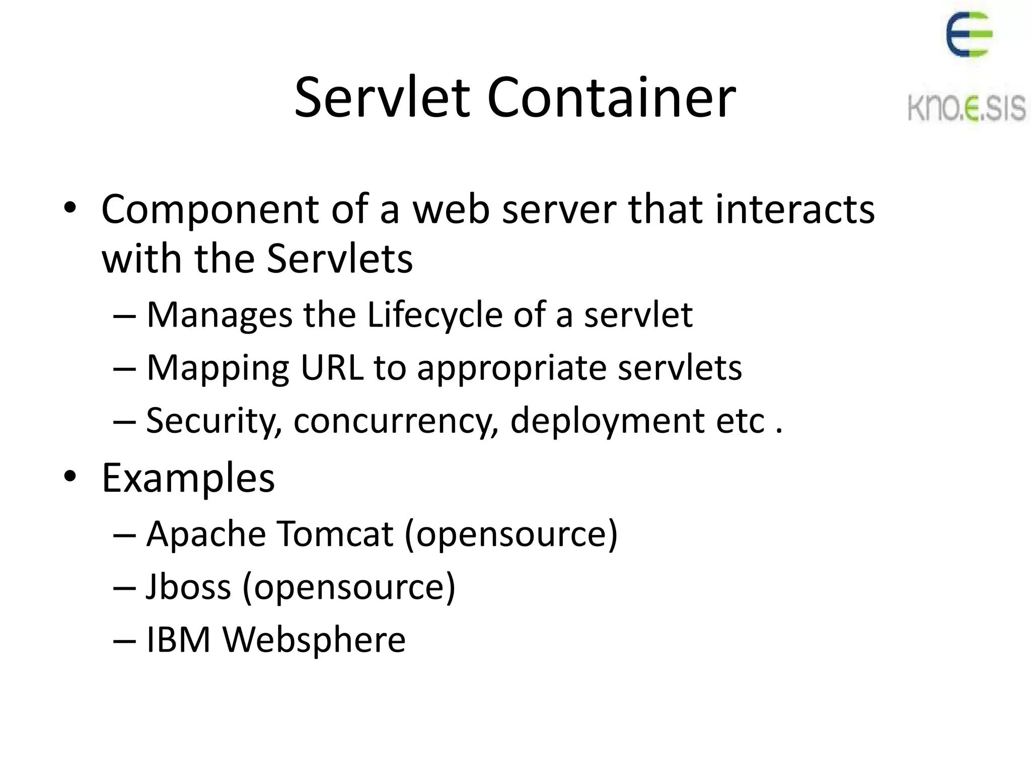Servlet Container
• Component of a web server that interacts
with the Servlets
– Manages the Lifecycle of a servlet
– Mapping URL to appropriate servlets
– Security, concurrency, deployment etc .
• Examples
– Apache Tomcat (opensource)
– Jboss (opensource)
– IBM Websphere
 
