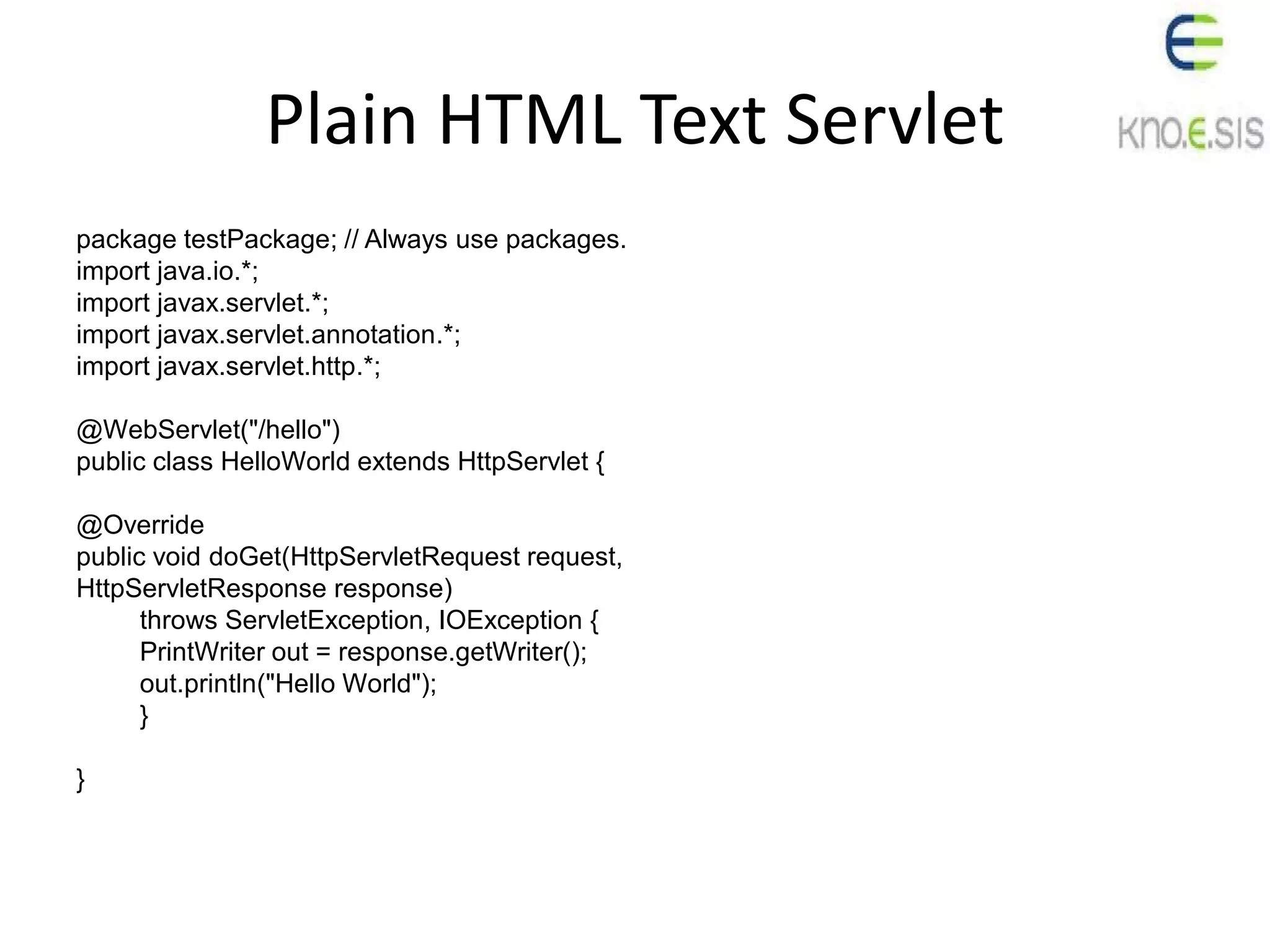 Plain HTML Text Servlet
package testPackage; // Always use packages.
import java.io.*;
import javax.servlet.*;
import javax.servlet.annotation.*;
import javax.servlet.http.*;
@WebServlet("/hello")
public class HelloWorld extends HttpServlet {
@Override
public void doGet(HttpServletRequest request,
HttpServletResponse response)
throws ServletException, IOException {
PrintWriter out = response.getWriter();
out.println("Hello World");
}
}
 