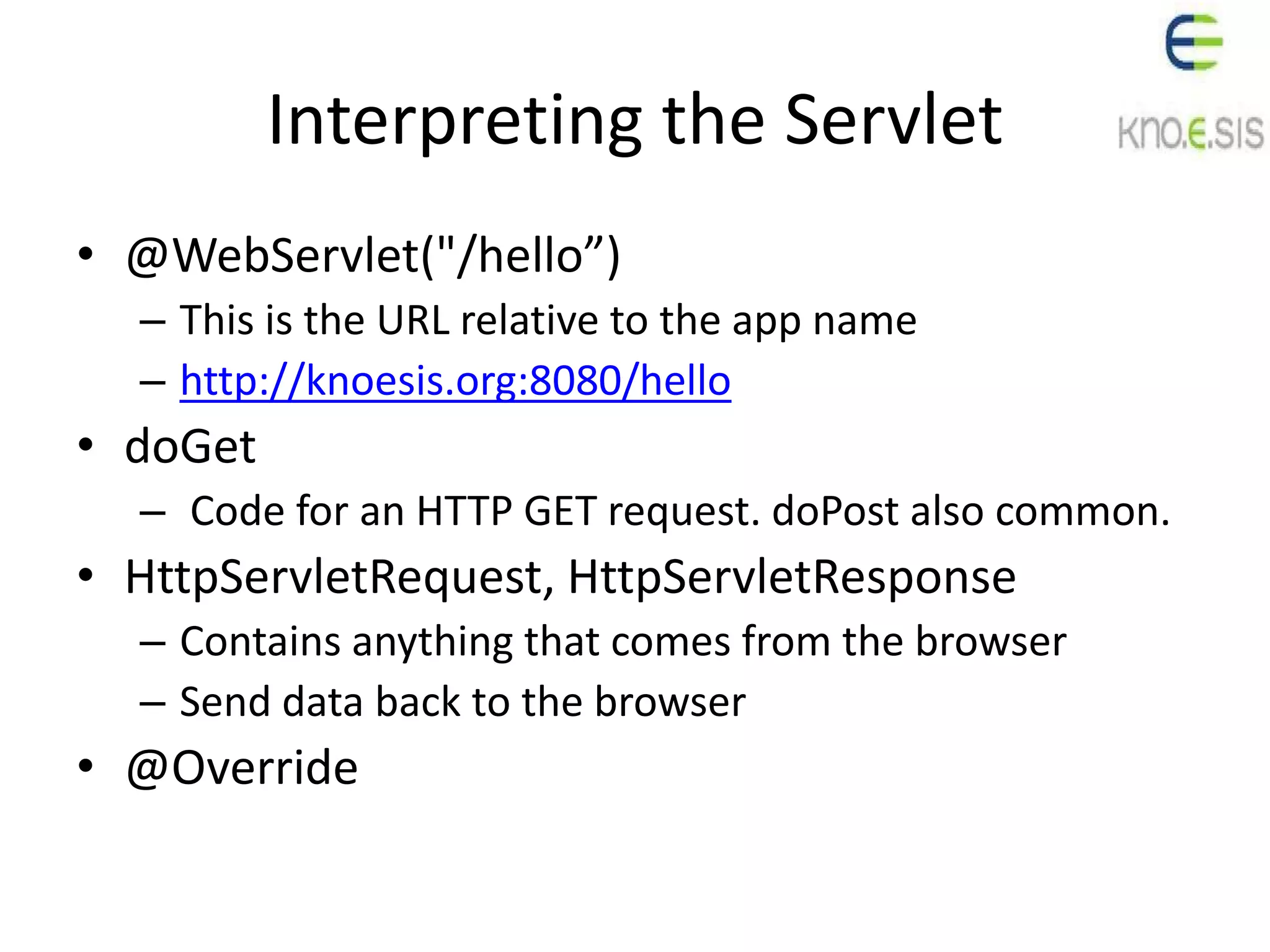 Interpreting the Servlet
• @WebServlet("/hello”)
– This is the URL relative to the app name
– http://knoesis.org:8080/hello
• doGet
– Code for an HTTP GET request. doPost also common.
• HttpServletRequest, HttpServletResponse
– Contains anything that comes from the browser
– Send data back to the browser
• @Override
 