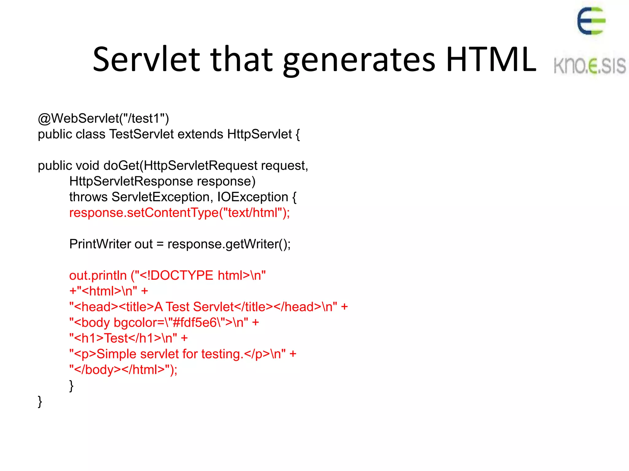 Servlet that generates HTML
@WebServlet("/test1")
public class TestServlet extends HttpServlet {
public void doGet(HttpServletRequest request,
HttpServletResponse response)
throws ServletException, IOException {
response.setContentType("text/html");
PrintWriter out = response.getWriter();
out.println ("<!DOCTYPE html>n"
+"<html>n" +
"<head><title>A Test Servlet</title></head>n" +
"<body bgcolor="#fdf5e6">n" +
"<h1>Test</h1>n" +
"<p>Simple servlet for testing.</p>n" +
"</body></html>");
}
}
 