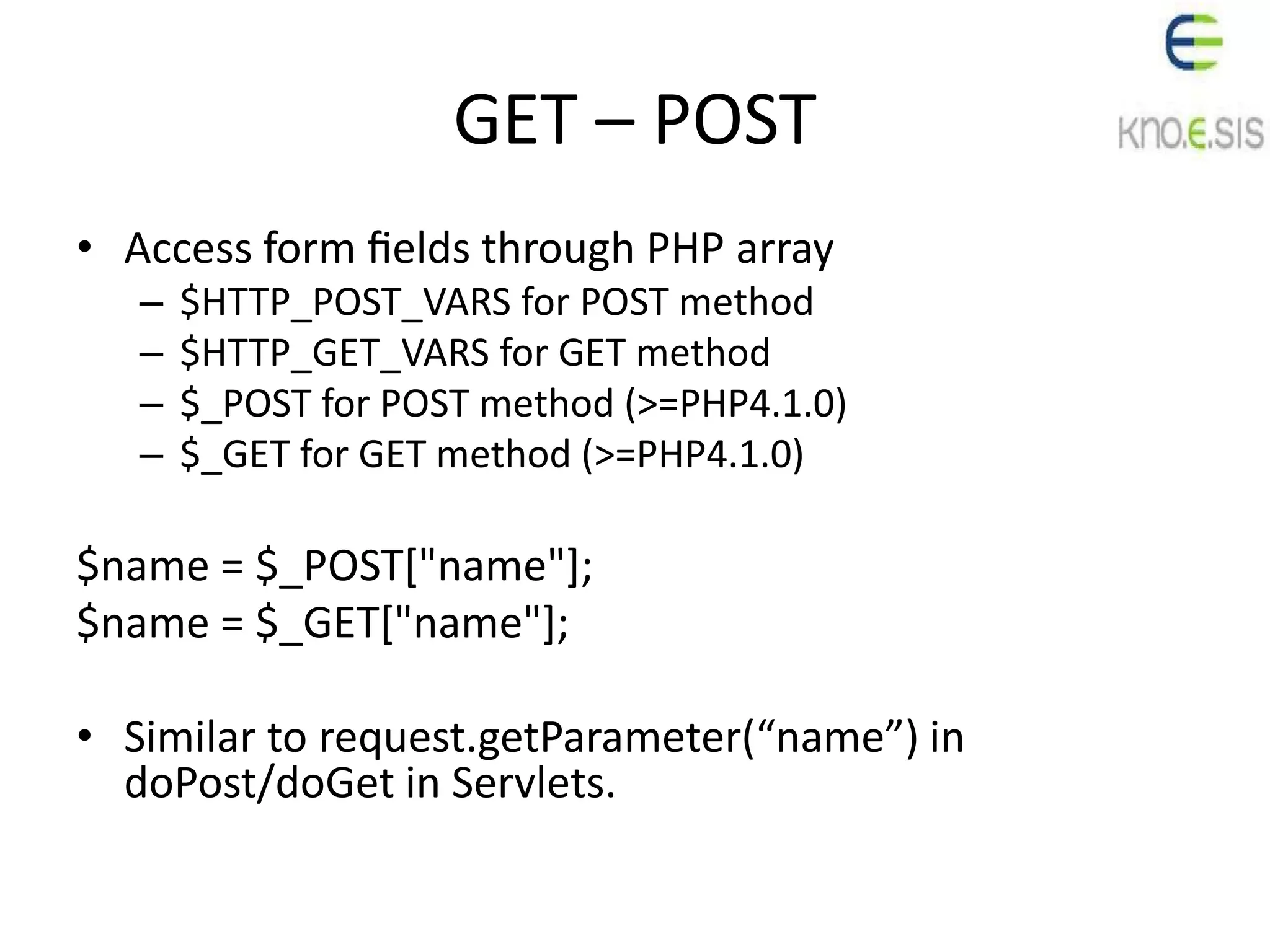GET – POST
• Access form ﬁelds through PHP array
– $HTTP_POST_VARS for POST method
– $HTTP_GET_VARS for GET method
– $_POST for POST method (>=PHP4.1.0)
– $_GET for GET method (>=PHP4.1.0)
$name = $_POST["name"];
$name = $_GET["name"];
• Similar to request.getParameter(“name”) in
doPost/doGet in Servlets.
 