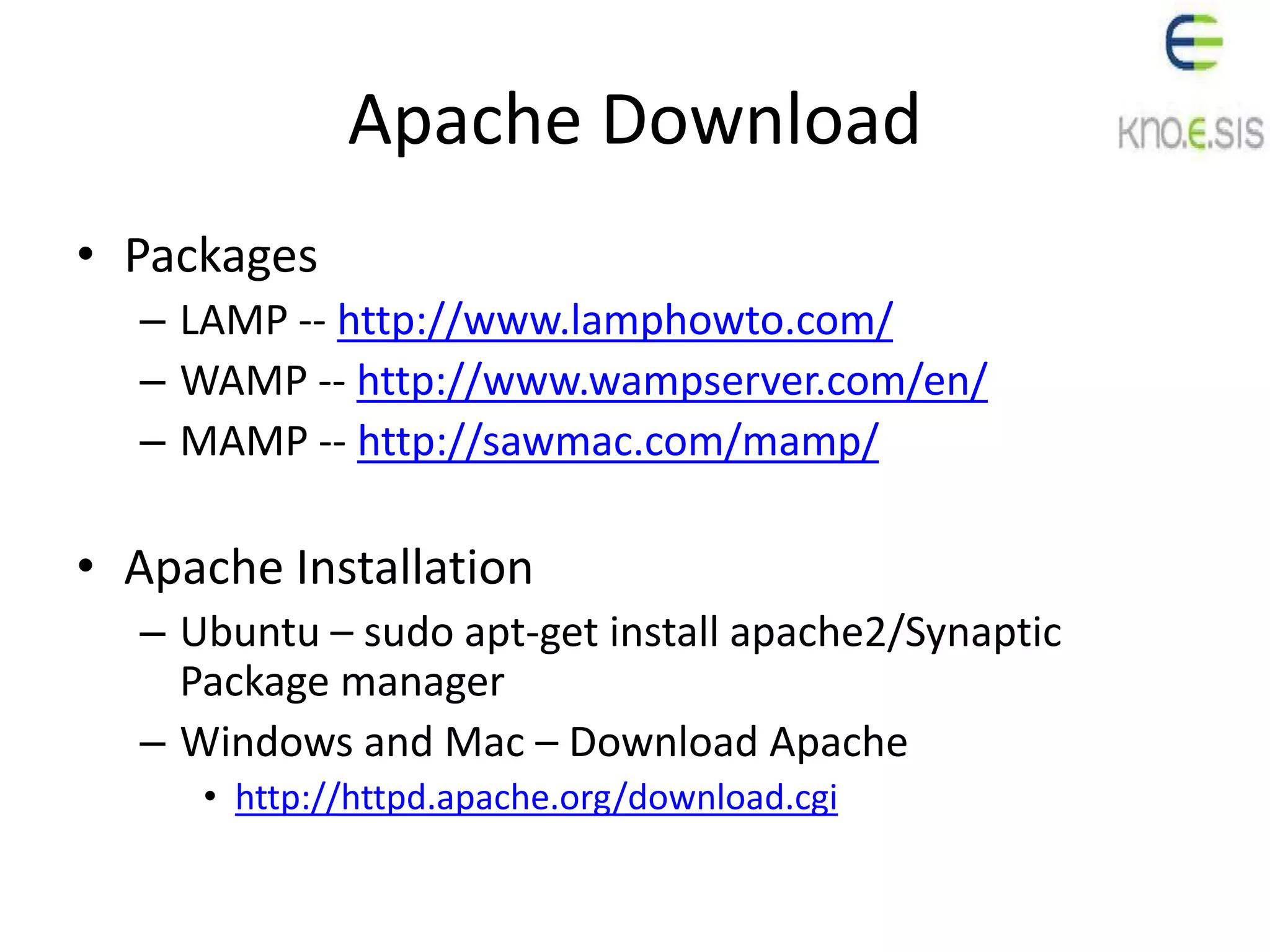 Apache Download
• Packages
– LAMP -- http://www.lamphowto.com/
– WAMP -- http://www.wampserver.com/en/
– MAMP -- http://sawmac.com/mamp/
• Apache Installation
– Ubuntu – sudo apt-get install apache2/Synaptic
Package manager
– Windows and Mac – Download Apache
• http://httpd.apache.org/download.cgi
 