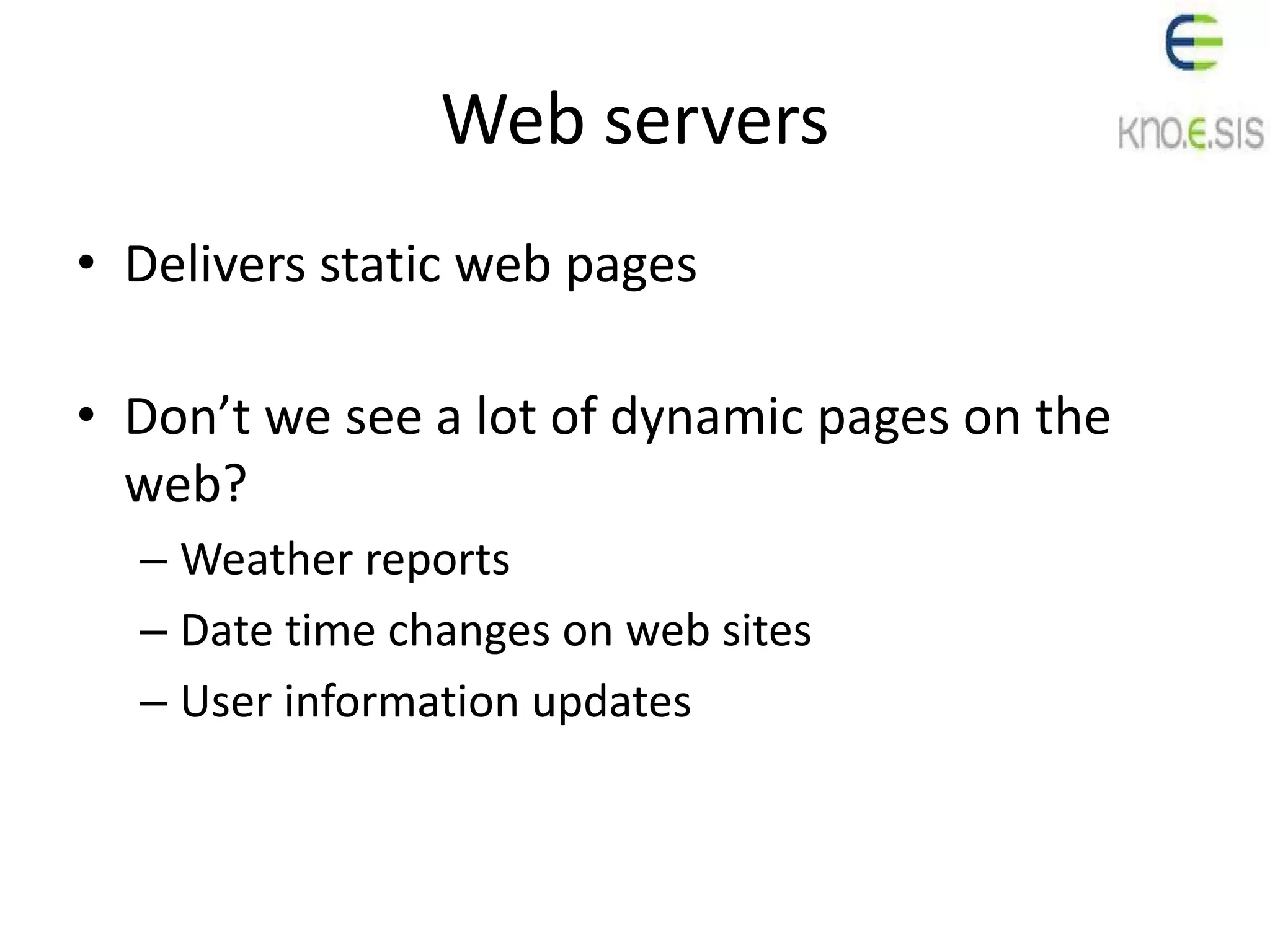 Web servers
• Delivers static web pages
• Don’t we see a lot of dynamic pages on the
web?
– Weather reports
– Date time changes on web sites
– User information updates
 