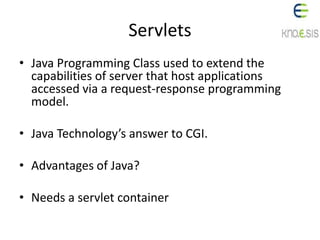 Servlets
• Java Programming Class used to extend the
capabilities of server that host applications
accessed via a request-response programming
model.
• Java Technology’s answer to CGI.
• Advantages of Java?
• Needs a servlet container
 