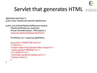 Servlet that generates HTML
@WebServlet("/test1")
public class TestServlet extends HttpServlet {
public void doGet(HttpServletRequest request,
HttpServletResponse response)
throws ServletException, IOException {
response.setContentType("text/html");
PrintWriter out = response.getWriter();
out.println ("<!DOCTYPE html>n"
+"<html>n" +
"<head><title>A Test Servlet</title></head>n" +
"<body bgcolor="#fdf5e6">n" +
"<h1>Test</h1>n" +
"<p>Simple servlet for testing.</p>n" +
"</body></html>");
}
}
 