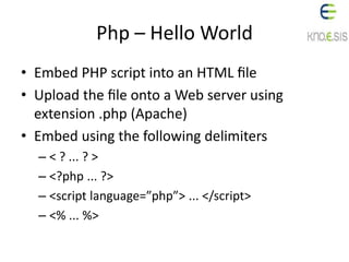Php – Hello World
• Embed PHP script into an HTML ﬁle
• Upload the ﬁle onto a Web server using
extension .php (Apache)
• Embed using the following delimiters
– < ? ... ? >
– <?php ... ?>
– <script language=”php”> ... </script>
– <% ... %>
 