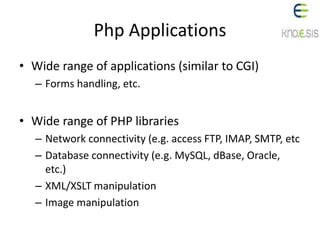 Php Applications
• Wide range of applications (similar to CGI)
– Forms handling, etc.
• Wide range of PHP libraries
– Network connectivity (e.g. access FTP, IMAP, SMTP, etc
– Database connectivity (e.g. MySQL, dBase, Oracle,
etc.)
– XML/XSLT manipulation
– Image manipulation
 
