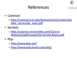 References
• Common
– http://coronet.iicm.edu/lectures/mmis/material/s
lides_serverside_main.pdf
• Servlets
– http://courses.coreservlets.com/Course-
Materials/pdf/csajsp2/02-Servlet-Basics.pdf
• Php
– http://www.php.net/
– http://www.w3schools.com/php/
 