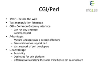CGI/Perl
• 1987 – Before the web
• Text manipulation language
• CGI – Common Gateway interface
– Can run any language
– Commonly perl
• Advantages
– Mature language over a decade of history
– Free and most os support perl
– Vast network of perl developers
• Disadvantage
– Scalability
– Optimized for unix platform
– Different ways of doing the same thing hence not easy to learn
 