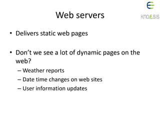 Web servers
• Delivers static web pages
• Don’t we see a lot of dynamic pages on the
web?
– Weather reports
– Date time changes on web sites
– User information updates
 